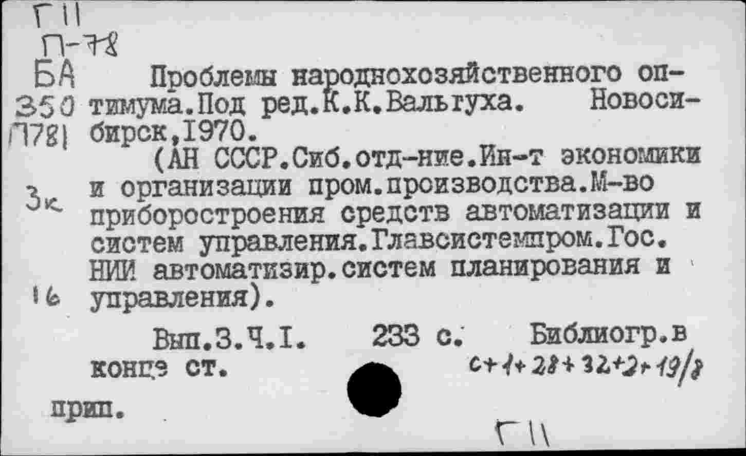 ﻿Г II
п-тя
БА Проблемы народнохозяйственного оп-350 тимума.Под ред.К.К.Валыуха. Новоси-П78| бирск,1970.
(АН СССР.Сиб.отд-ние.йн-т экономики •г и организации пром.производства.М-во приборостроения средств автоматизации и систем управления.Главсистемпром.Гос. НИИ автоматизир.систем планирования и |6 управления).
Вып.3.4.1.	233 с. Библиогр.в
конце ст.	С'Н+ЗНзг+х?/;
прип.
Г1\